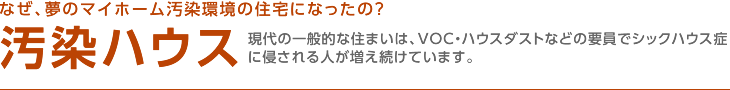 なぜ、夢のマイホーム汚染環境の住宅になったの？ 汚染ハウス 現代の一般的な住まいは、VOC・ハウスダストなどの要員でシックハウス症に侵される人が増え続けています。