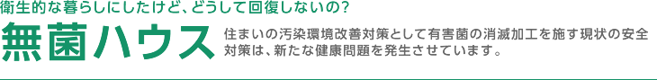 衛生的な暮らしにしたけど、どうして回復しないの？ 無菌ハウス 住まいの汚染環境改善対策として有害菌の消滅加工を施す現状の安全対策は、新たな健康問題を発生させています。