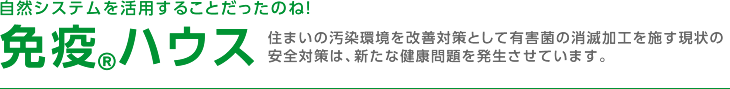 自然システムを活用することだったのね！ 免疫®ハウス 住まいの汚染環境を改善対策として有害菌の消滅加工を施す現状の安全対策は、新たな健康問題を発生させています。